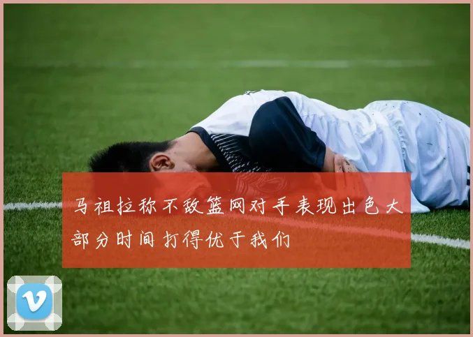 马祖拉称不敌篮网对手表现出色大部分时间打得优于我们