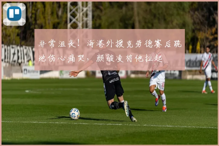 非常沮丧！海港外援克劳德赛后跪地伤心痛哭，颜骏凌将他拉起