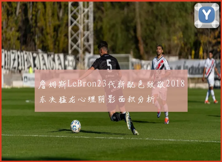 詹姆斯LeBron23代新配色致敬2018东决猛龙心理阴影面积分析