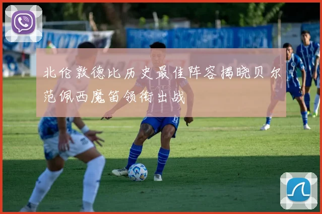 北伦敦德比历史最佳阵容揭晓贝尔范佩西魔笛领衔出战