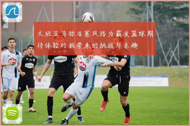 文班亚马称活塞风格为霸凌篮球期待体验对抗带来的挑战与乐趣