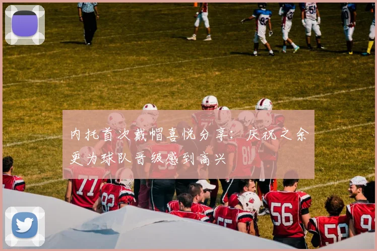 内托首次戴帽喜悦分享：庆祝之余更为球队晋级感到高兴