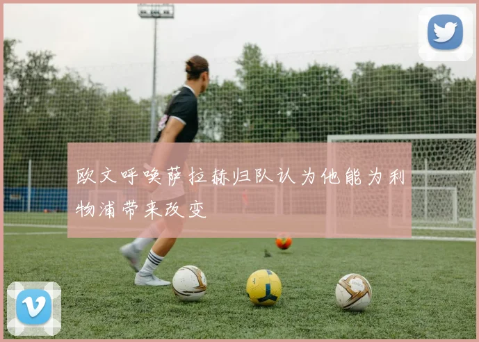 欧文呼唤萨拉赫归队认为他能为利物浦带来改变