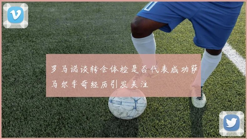 罗马诺谈转会体检是否代表成功萨马尔季奇经历引发关注