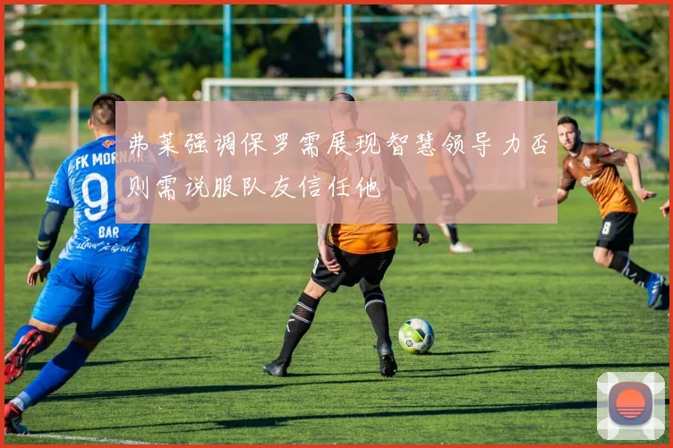弗莱强调保罗需展现智慧领导力否则需说服队友信任他