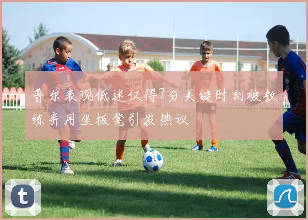 普尔表现低迷仅得7分关键时刻被教练弃用坐板凳引发热议