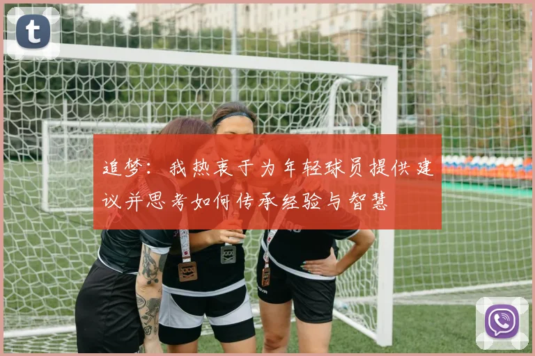 追梦：我热衷于为年轻球员提供建议并思考如何传承经验与智慧