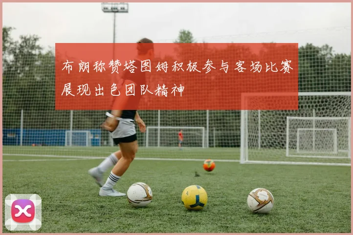布朗称赞塔图姆积极参与客场比赛展现出色团队精神
