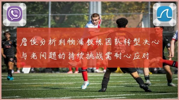 詹俊分析利物浦教练团队转型决心与老问题的持续挑战需耐心应对