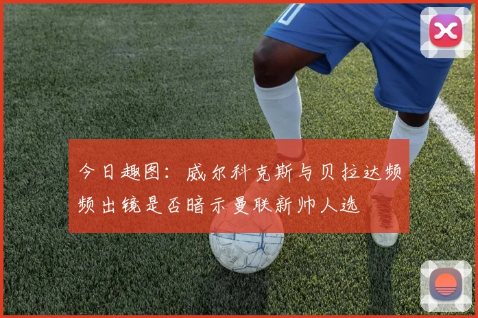 今日趣图：威尔科克斯与贝拉达频频出镜是否暗示曼联新帅人选