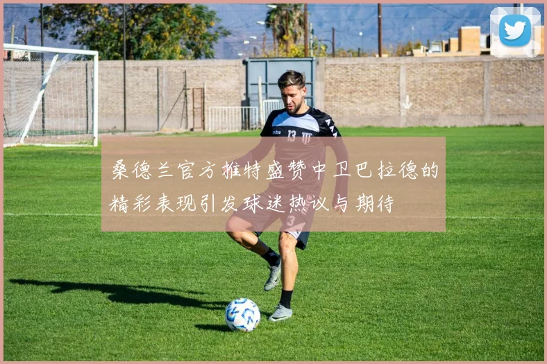 桑德兰官方推特盛赞中卫巴拉德的精彩表现引发球迷热议与期待
