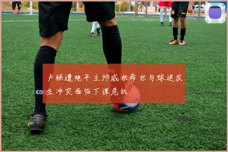 卢顿遭绝平主帅威尔希尔与球迷发生冲突面临下课危机