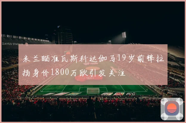 米兰瞄准瓦斯科达伽马19岁前锋拉扬身价1800万欧引发关注