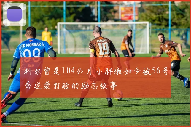 科尔曾是104公斤小胖墩如今被56号秀逆袭打脸的励志故事