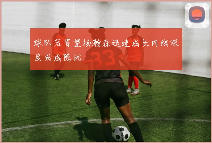 球队若寄望杨瀚森迅速成长内线深度或成隐忧