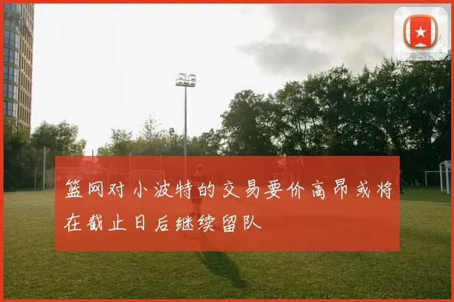 篮网对小波特的交易要价高昂或将在截止日后继续留队