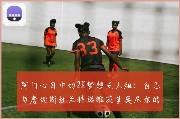 阿门心目中的2K梦想五人组：自己与詹姆斯杜兰特诺维茨基奥尼尔的传奇组合