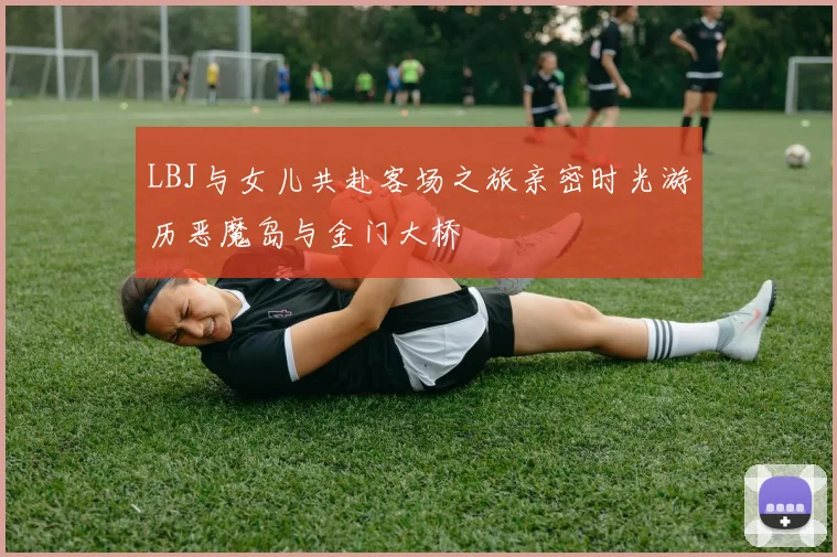 LBJ与女儿共赴客场之旅亲密时光游历恶魔岛与金门大桥