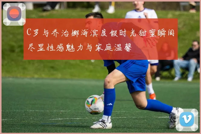 C罗与乔治娜海滨度假时光甜蜜瞬间尽显性感魅力与家庭温馨